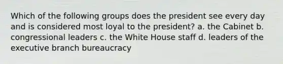 Which of the following groups does the president see every day and is considered most loyal to the president? a. the Cabinet b. congressional leaders c. the White House staff d. leaders of the executive branch bureaucracy