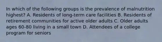 In which of the following groups is the prevalence of malnutrition highest? A. Residents of long-term care facilities B. Residents of retirement communities for active older adults C. Older adults ages 60-80 living in a small town D. Attendees of a college program for seniors