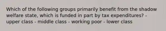 Which of the following groups primarily benefit from the shadow welfare state, which is funded in part by tax expenditures? - upper class - middle class - working poor - lower class