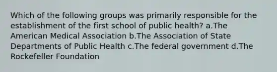 Which of the following groups was primarily responsible for the establishment of the first school of public health? a.The American Medical Association b.The Association of State Departments of Public Health c.The federal government d.The Rockefeller Foundation