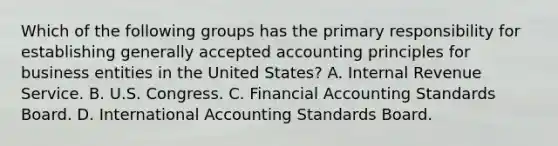 Which of the following groups has the primary responsibility for establishing <a href='https://www.questionai.com/knowledge/kwjD9YtMH2-generally-accepted-accounting-principles' class='anchor-knowledge'>generally accepted accounting principles</a> for business entities in the United States? A. Internal Revenue Service. B. U.S. Congress. C. Financial Accounting Standards Board. D. International Accounting Standards Board.