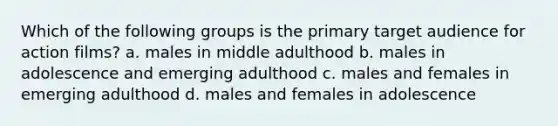 Which of the following groups is the primary target audience for action films? a. males in middle adulthood b. males in adolescence and emerging adulthood c. males and females in emerging adulthood d. males and females in adolescence