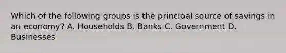 Which of the following groups is the principal source of savings in an economy? A. Households B. Banks C. Government D. Businesses