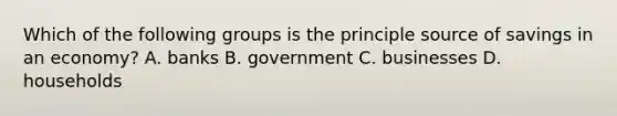 Which of the following groups is the principle source of savings in an economy? A. banks B. government C. businesses D. households