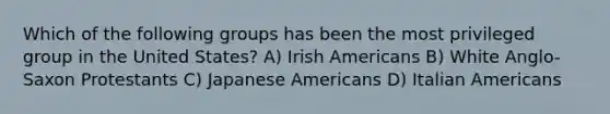 Which of the following groups has been the most privileged group in the United States? A) Irish Americans B) White Anglo-Saxon Protestants C) Japanese Americans D) Italian Americans