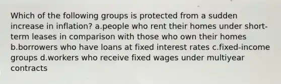 Which of the following groups is protected from a sudden increase in inflation? a.people who rent their homes under short-term leases in comparison with those who own their homes b.borrowers who have loans at fixed interest rates c.fixed-income groups d.workers who receive fixed wages under multiyear contracts