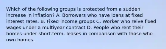 Which of the following groups is protected from a sudden increase in inflation? A. Borrowers who have loans at fixed interest rates. B. Fixed income groups C. Worker who reive fixed wages under a multiyear contract D. People who rent their homes under short-term- leases in comparison with those who own homes.