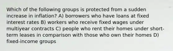 Which of the following groups is protected from a sudden increase in inflation? A) borrowers who have loans at fixed interest rates B) workers who receive fixed wages under multiyear contracts C) people who rent their homes under short-term leases in comparison with those who own their homes D) fixed-income groups