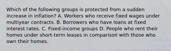 Which of the following groups is protected from a sudden increase in inflation? A. Workers who receive fixed wages under multiyear contracts. B. Borrowers who have loans at fixed interest rates. C. Fixed-income groups D. People who rent their homes under short-term leases in comparison with those who own their homes.