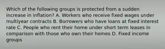 Which of the following groups is protected from a sudden increase in inflation? A. Workers who receive fixed wages under multiyear contracts B. Borrowers who have loans at fixed interest rate C. People who rent their home under short term leases in comparison with those who own their homes D. Fixed income groups