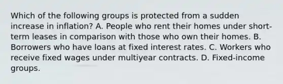 Which of the following groups is protected from a sudden increase in inflation? A. People who rent their homes under short-term leases in comparison with those who own their homes. B. Borrowers who have loans at fixed interest rates. C. Workers who receive fixed wages under multiyear contracts. D. Fixed-income groups.