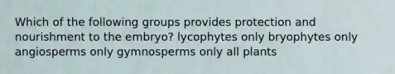 Which of the following groups provides protection and nourishment to the embryo? lycophytes only bryophytes only angiosperms only gymnosperms only all plants