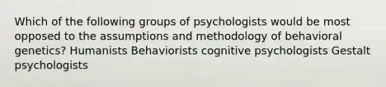 Which of the following groups of psychologists would be most opposed to the assumptions and methodology of behavioral genetics? Humanists Behaviorists cognitive psychologists Gestalt psychologists