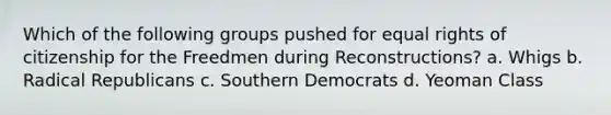 Which of the following groups pushed for equal rights of citizenship for the Freedmen during Reconstructions? a. Whigs b. Radical Republicans c. Southern Democrats d. Yeoman Class