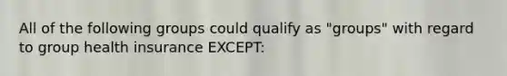 All of the following groups could qualify as "groups" with regard to group health insurance EXCEPT: