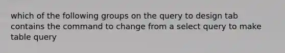 which of the following groups on the query to design tab contains the command to change from a select query to make table query