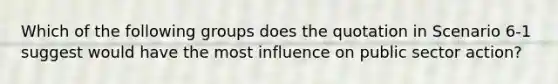 Which of the following groups does the quotation in Scenario 6-1 suggest would have the most influence on public sector action?