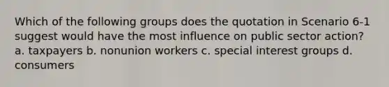 Which of the following groups does the quotation in Scenario 6-1 suggest would have the most influence on public sector action? a. taxpayers b. nonunion workers c. special interest groups d. consumers