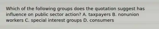 Which of the following groups does the quotation suggest has influence on public sector action? A. taxpayers B. nonunion workers C. special interest groups D. consumers