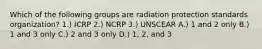 Which of the following groups are radiation protection standards organization? 1.) ICRP 2.) NCRP 3.) UNSCEAR A.) 1 and 2 only B.) 1 and 3 only C.) 2 and 3 only D.) 1, 2, and 3