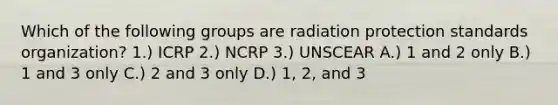 Which of the following groups are radiation protection standards organization? 1.) ICRP 2.) NCRP 3.) UNSCEAR A.) 1 and 2 only B.) 1 and 3 only C.) 2 and 3 only D.) 1, 2, and 3