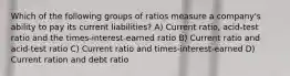 Which of the following groups of ratios measure a company's ability to pay its current liabilities? A) Current ratio, acid-test ratio and the times-interest-earned ratio B) Current ratio and acid-test ratio C) Current ratio and times-interest-earned D) Current ration and debt ratio