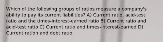 Which of the following groups of ratios measure a company's ability to pay its current liabilities? A) Current ratio, acid-test ratio and the times-interest-earned ratio B) Current ratio and acid-test ratio C) Current ratio and times-interest-earned D) Current ration and debt ratio