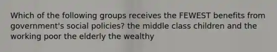 Which of the following groups receives the FEWEST benefits from government's social policies? the middle class children and the working poor the elderly the wealthy