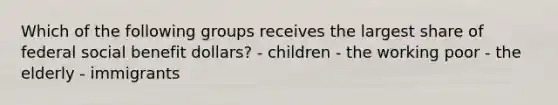 Which of the following groups receives the largest share of federal social benefit dollars? - children - the working poor - the elderly - immigrants