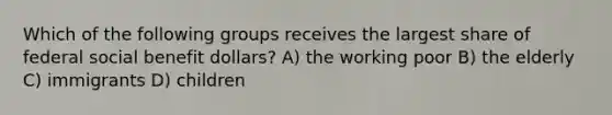 Which of the following groups receives the largest share of federal social benefit dollars? A) the working poor B) the elderly C) immigrants D) children