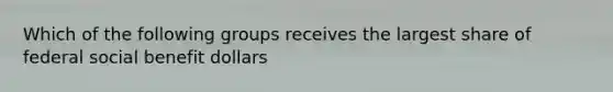 Which of the following groups receives the largest share of federal social benefit dollars