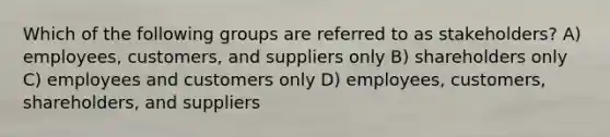 Which of the following groups are referred to as stakeholders? A) employees, customers, and suppliers only B) shareholders only C) employees and customers only D) employees, customers, shareholders, and suppliers