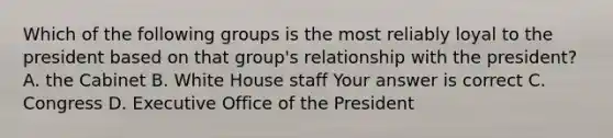 Which of the following groups is the most reliably loyal to the president based on that group's relationship with the president? A. the Cabinet B. White House staff Your answer is correct C. Congress D. Executive Office of the President