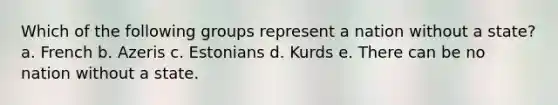 Which of the following groups represent a nation without a state? a. French b. Azeris c. Estonians d. Kurds e. There can be no nation without a state.