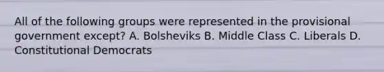 All of the following groups were represented in the provisional government except? A. Bolsheviks B. Middle Class C. Liberals D. Constitutional Democrats