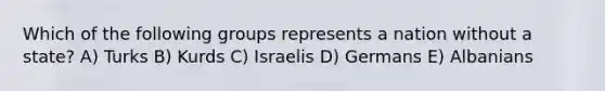 Which of the following groups represents a nation without a state? A) Turks B) Kurds C) Israelis D) Germans E) Albanians