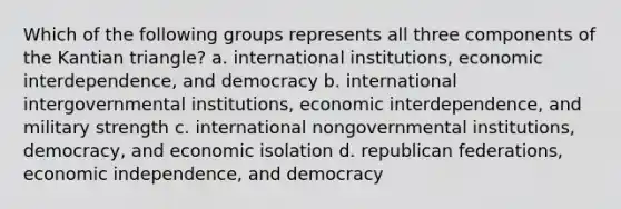 Which of the following groups represents all three components of the Kantian triangle? a. international institutions, economic interdependence, and democracy b. international intergovernmental institutions, economic interdependence, and military strength c. international nongovernmental institutions, democracy, and economic isolation d. republican federations, economic independence, and democracy