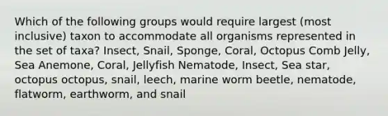 Which of the following groups would require largest (most inclusive) taxon to accommodate all organisms represented in the set of taxa? Insect, Snail, Sponge, Coral, Octopus Comb Jelly, Sea Anemone, Coral, Jellyfish Nematode, Insect, Sea star, octopus octopus, snail, leech, marine worm beetle, nematode, flatworm, earthworm, and snail