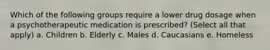 Which of the following groups require a lower drug dosage when a psychotherapeutic medication is prescribed? (Select all that apply) a. Children b. Elderly c. Males d. Caucasians e. Homeless