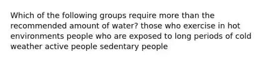 Which of the following groups require more than the recommended amount of water? those who exercise in hot environments people who are exposed to long periods of cold weather active people sedentary people