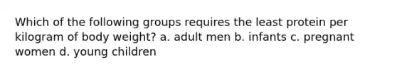 Which of the following groups requires the least protein per kilogram of body weight? a. adult men b. infants c. pregnant women d. young children