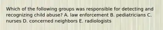 Which of the following groups was responsible for detecting and recognizing child abuse? A. law enforcement B. pediatricians C. nurses D. concerned neighbors E. radiologists