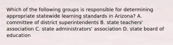 Which of the following groups is responsible for determining appropriate statewide learning standards in Arizona? A. committee of district superintendents B. state teachers' association C. state administrators' association D. state board of education