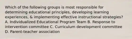 Which of the following groups is most responsible for determining educational principles, developing learning experiences, & implementing effective instructional strategies? A. Individualized Educational Program Team B. Response to intervention committee C. Curriculum development committee D. Parent-teacher association