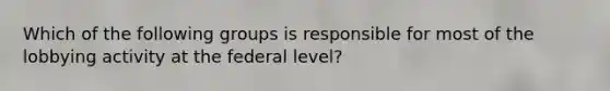 Which of the following groups is responsible for most of the lobbying activity at the federal level?