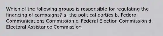 Which of the following groups is responsible for regulating the financing of campaigns? a. the political parties b. Federal Communications Commission c. Federal Election Commission d. Electoral Assistance Commission