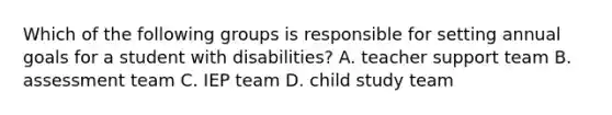 Which of the following groups is responsible for setting annual goals for a student with disabilities? A. teacher support team B. assessment team C. IEP team D. child study team