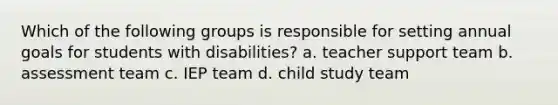 Which of the following groups is responsible for setting annual goals for students with disabilities? a. teacher support team b. assessment team c. IEP team d. child study team