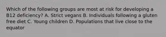 Which of the following groups are most at risk for developing a B12 deficiency? A. Strict vegans B. Individuals following a gluten free diet C. Young children D. Populations that live close to the equator