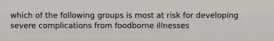 which of the following groups is most at risk for developing severe complications from foodborne illnesses